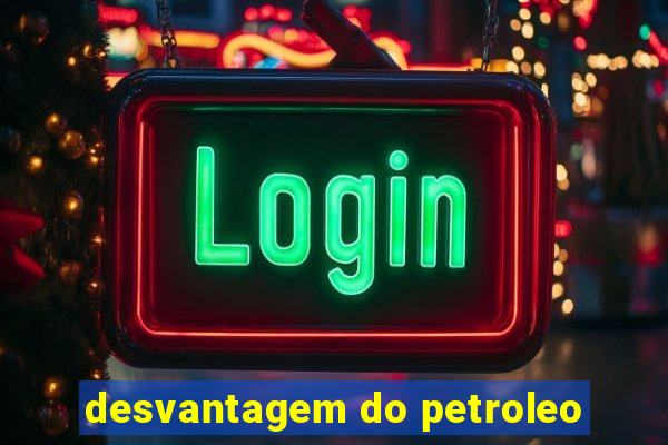 desvantagem do petroleo